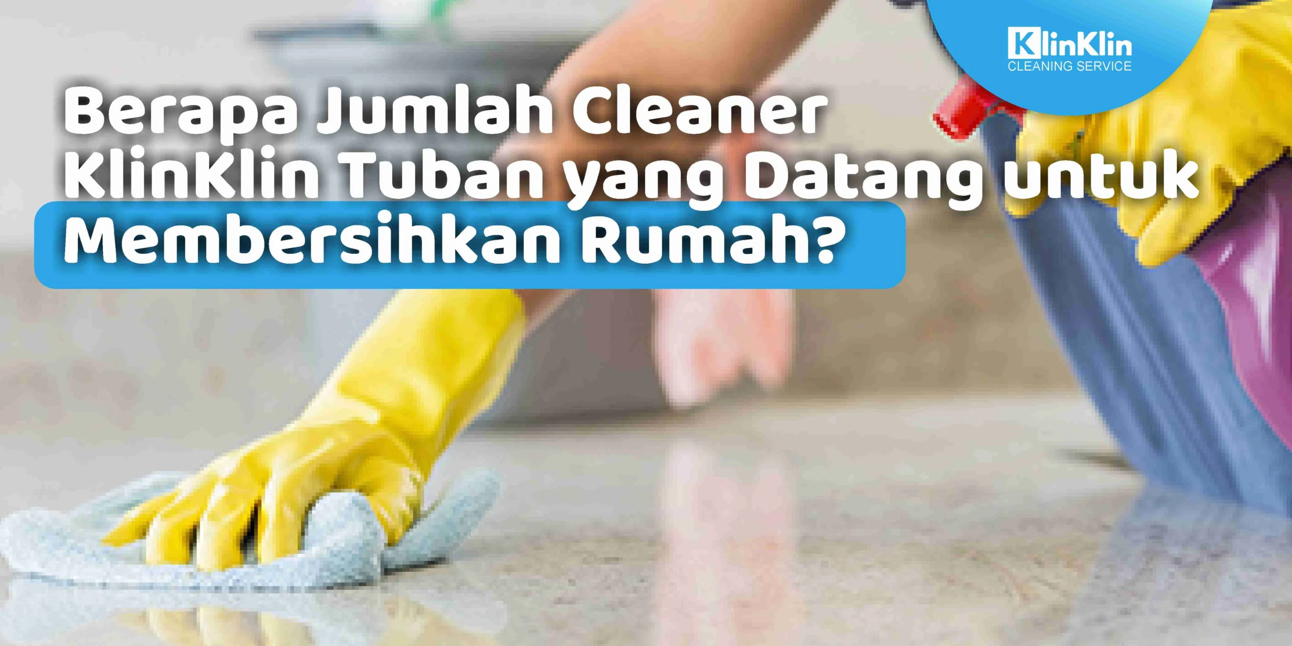 Berapa Jumlah Cleaner KlinKlin Tuban yang Datang untuk Membersihkan Rumah?